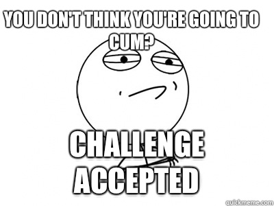 You don't think you're going to cum? Challenge Accepted  Challenge Accepted