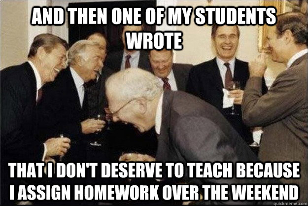 and then one of my students wrote that I don't deserve to teach because I assign homework over the weekend - and then one of my students wrote that I don't deserve to teach because I assign homework over the weekend  Misc
