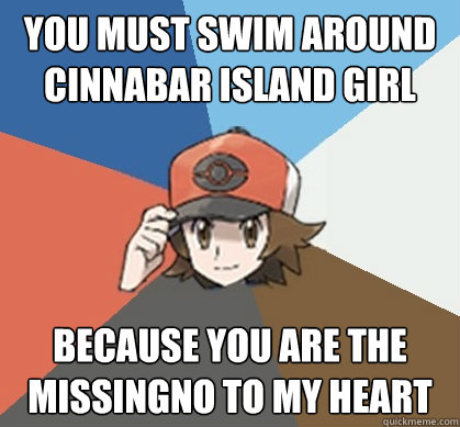 you must swim around cinnabar island girl because you are the missingno to my heart - you must swim around cinnabar island girl because you are the missingno to my heart  Pokemon Trainer Pick-Up Lines