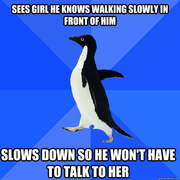 Sees girl he knows walking slowly in front of him Slows down so he won't have to talk to her  Socially Awkward Penguin