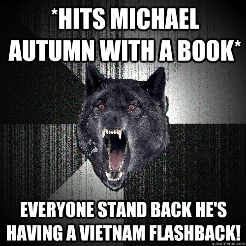 *Hits Michael Autumn with a book* EVERYONE STAND BACK HE'S HAVING A VIETNAM FLASHBACK! - *Hits Michael Autumn with a book* EVERYONE STAND BACK HE'S HAVING A VIETNAM FLASHBACK!  Insanity Wolf