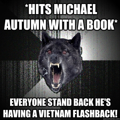 *Hits Michael Autumn with a book* EVERYONE STAND BACK HE'S HAVING A VIETNAM FLASHBACK!  Insanity Wolf