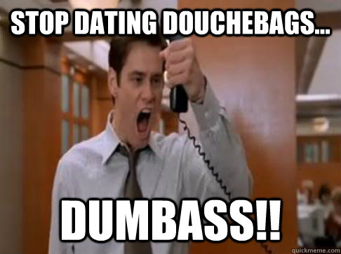 STOP DATING DOUCHEBAGS... DUMBASS!!  