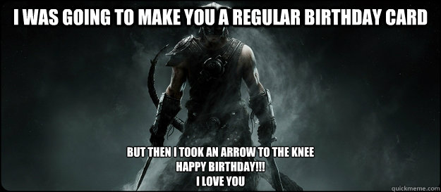 I was going to make you a regular birthday card But then i took an arrow to the knee
Happy birthday!!!
I LOVE you - I was going to make you a regular birthday card But then i took an arrow to the knee
Happy birthday!!!
I LOVE you  Skyrim Birthday Card