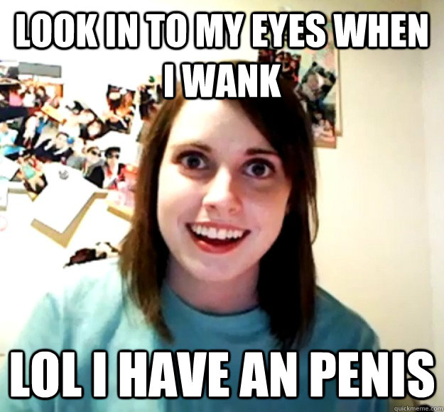 look in to my eyes when i wank  lol i have an penis  Overly Attached Girlfriend
