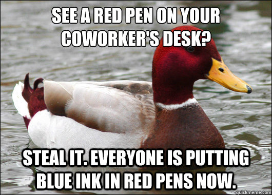 See a red pen on your coworker's desk?
 Steal it. Everyone is putting blue ink in red pens now. - See a red pen on your coworker's desk?
 Steal it. Everyone is putting blue ink in red pens now.  Malicious Advice Mallard