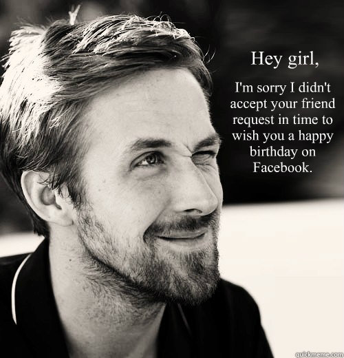 Hey girl, 
 I'm sorry I didn't accept your friend request in time to wish you a happy birthday on Facebook.  