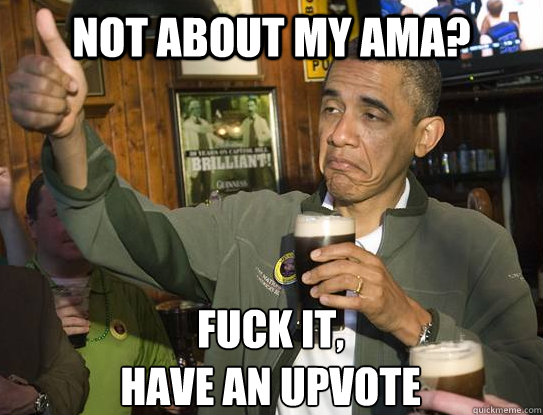 Not about my AMA? Fuck it,
have an upvote  Upvoting Obama