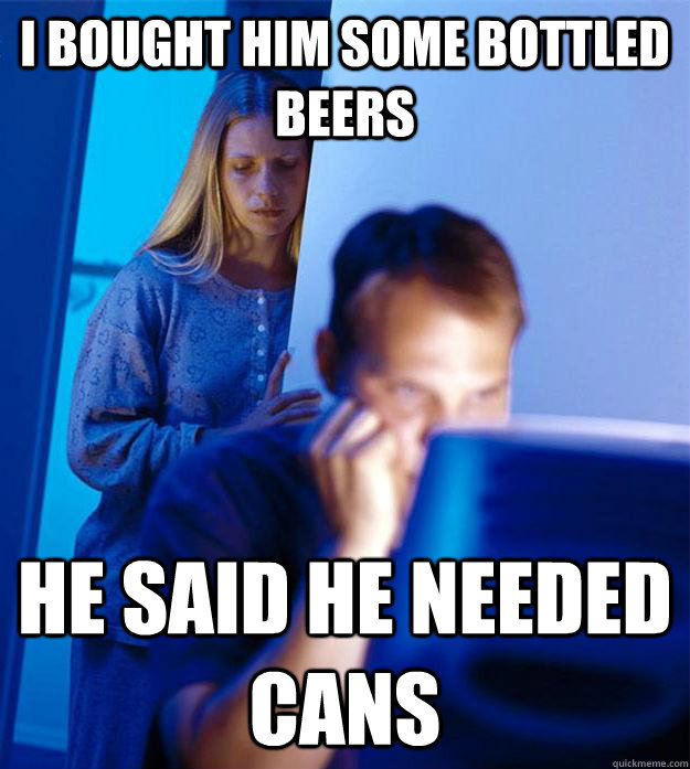 I bought him some bottled beers He said he needed cans  Redditors Wife