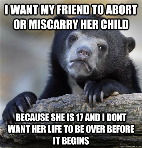 I want my friend to abort or miscarry her child because she is 17 and i dont want her life to be over before it begins - I want my friend to abort or miscarry her child because she is 17 and i dont want her life to be over before it begins  Confession Bear