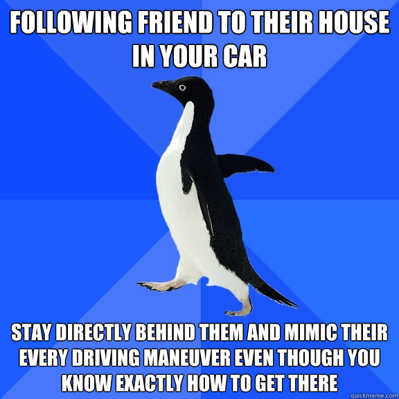 Following friend to their house in your car Stay directly behind them and mimic their every driving maneuver even though you know exactly how to get there  Socially Awkward Penguin