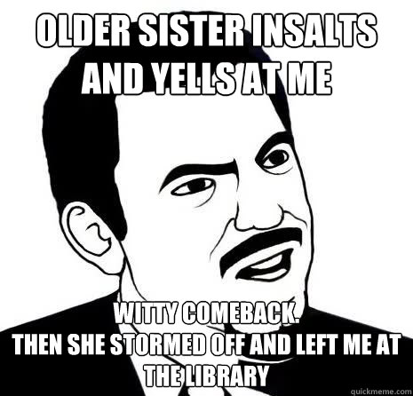 older sister insalts and yells at me witty comeback.
then she stormed off and left me at the library  Seriously Are You Serious