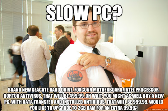 SLOW PC? Brand new seagate Hard drive, Foxconn Motherboard, intel Processor, norton antivirus. That will be 499.99. Oh wait, you might as well buy a new PC. With data transfer and installed antivirus, that will be 999.99. Would you like to upgrade to 2GB   GeekSquad Gus
