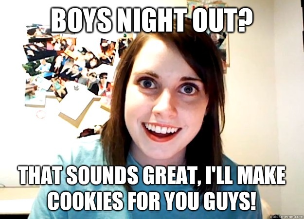 Boys night out? That sounds great, I'll make cookies for you guys!  Overly Attached Girlfriend