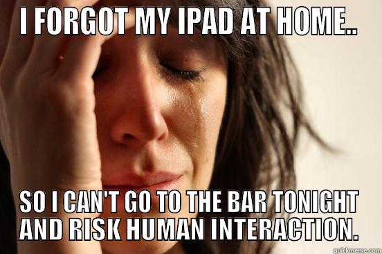 I FORGOT MY IPAD AT HOME.. SO I CAN'T GO TO THE BAR TONIGHT AND RISK HUMAN INTERACTION. First World Problems