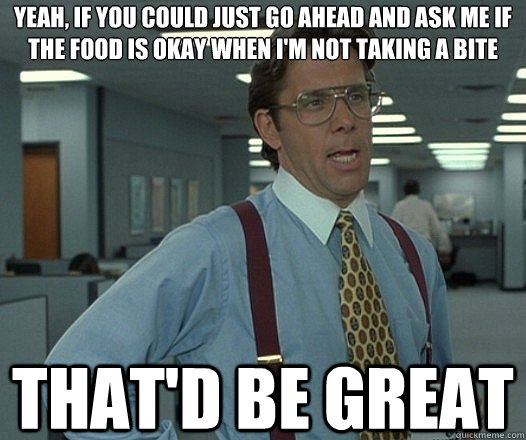 Yeah, if you could just go ahead and ask me if the food is okay when i'm not taking a bite That'd be great  Lumbergh