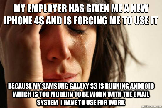 My employer has given me a new ipHone 4S and is forcing me to use it Because my Samsung Galaxy S3 is running android which is too modern to be work with the email system  I have to use for work  First World Problems
