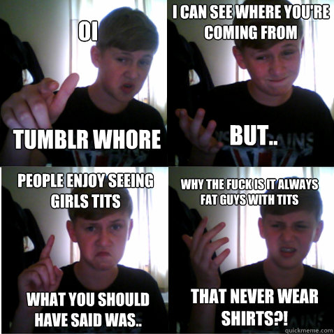 OI TUMBLR WHORE I CAN SEE WHERE YOU'RE COMING FROM BUT.. PEOPLE ENJOY SEEING GIRLS TITS WHAT YOU SHOULD HAVE SAID WAS.. WHY THE FUCK IS IT ALWAYS FAT GUYS WITH TITS THAT NEVER WEAR SHIRTS?! - OI TUMBLR WHORE I CAN SEE WHERE YOU'RE COMING FROM BUT.. PEOPLE ENJOY SEEING GIRLS TITS WHAT YOU SHOULD HAVE SAID WAS.. WHY THE FUCK IS IT ALWAYS FAT GUYS WITH TITS THAT NEVER WEAR SHIRTS?!  Annoying Scottish Boy
