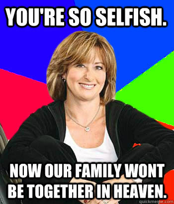 You're so selfish.  Now our family wont be together in heaven.   Sheltering Suburban Mom