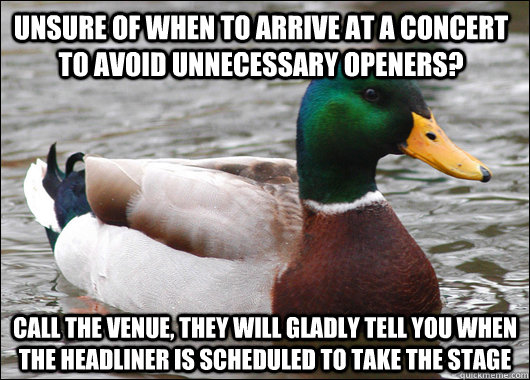 Unsure of when to arrive at a concert to avoid unnecessary openers? Call the venue, they will gladly tell you when the headliner is scheduled to take the stage  Actual Advice Mallard