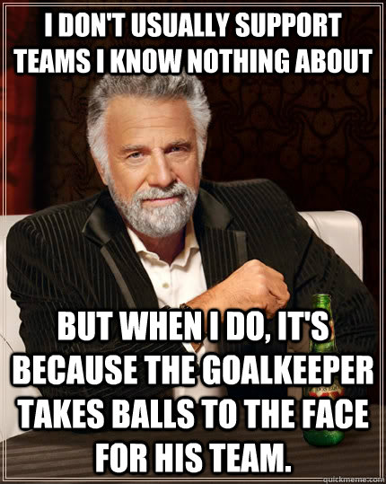 I don't usually support teams I know nothing about but when I do, it's because the goalkeeper takes balls to the face for his team. - I don't usually support teams I know nothing about but when I do, it's because the goalkeeper takes balls to the face for his team.  The Most Interesting Man In The World