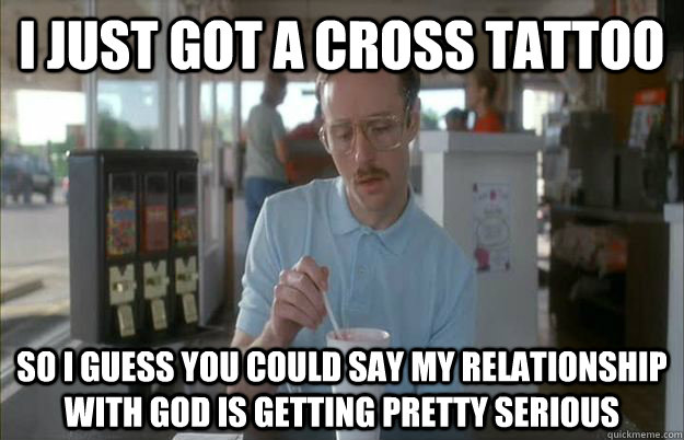 I just got a cross tattoo So i guess you could say my relationship with God is getting pretty serious - I just got a cross tattoo So i guess you could say my relationship with God is getting pretty serious  Gettin Pretty Serious
