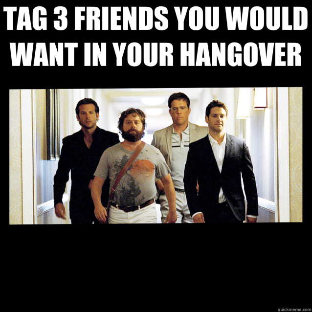 TAG 3 FRIENDS YOU WOULD WANT IN YOUR HANGOVER  - TAG 3 FRIENDS YOU WOULD WANT IN YOUR HANGOVER   Misc