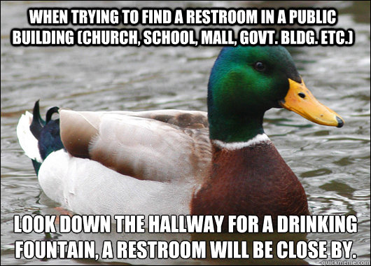 When trying to find a restroom in a public building (church, school, mall, govt. bldg. etc.)  look down the hallway for a drinking fountain, a restroom will be close by.
  Actual Advice Mallard