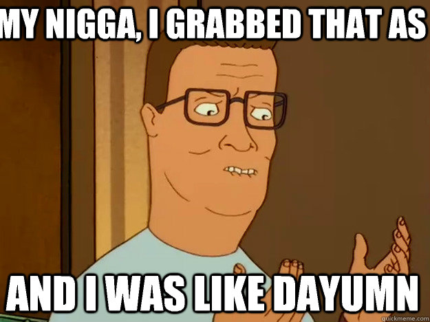 My nigga, I grabbed that as And I was like dayumn  Hank Hill