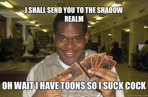 I shall send you to the shadow realm Oh wait I have toons so I suck cock  