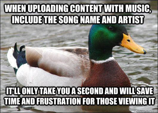 When uploading content with music, include the song name and artist It'll only take you a second and will save time and frustration for those viewing it  Actual Advice Mallard