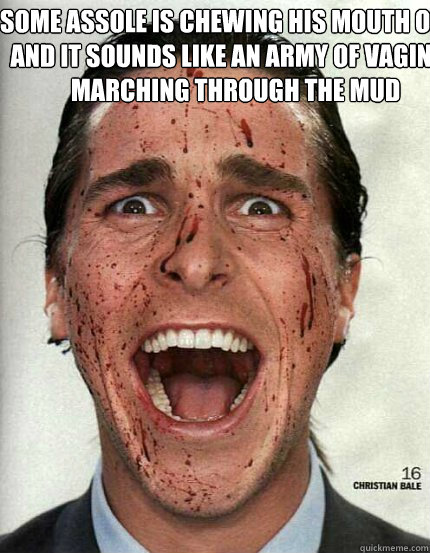 some assole is chewing his mouth open and it sounds like an army of vaginas marching through the mud  - some assole is chewing his mouth open and it sounds like an army of vaginas marching through the mud   Confused Christian Bale