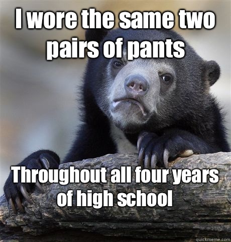 I wore the same two pairs of pants Throughout all four years of high school 
  Confession Bear