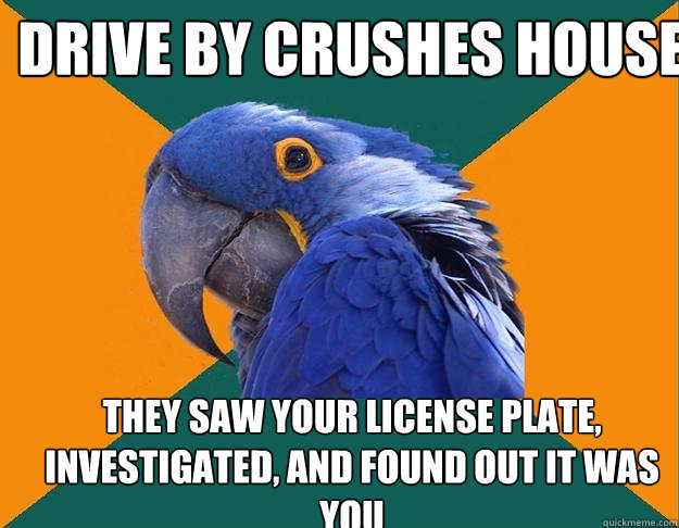 drive by crushes house they saw your license plate, investigated, and found out it was you  Paranoid Parrot