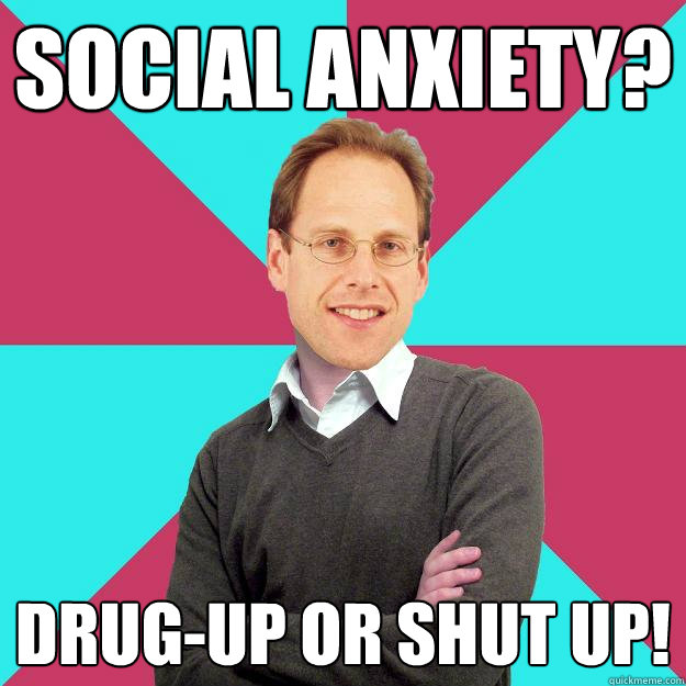 Social Anxiety? Drug-up or shut up!  Fuck Yeah Privilege Denying Baron-Cohen