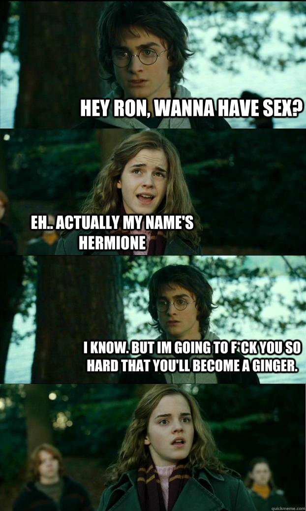Hey ron, wanna have sex? Eh.. actually my name's Hermione I know. but im going to f*ck you so hard that you'll become a ginger. - Hey ron, wanna have sex? Eh.. actually my name's Hermione I know. but im going to f*ck you so hard that you'll become a ginger.  Horny Harry