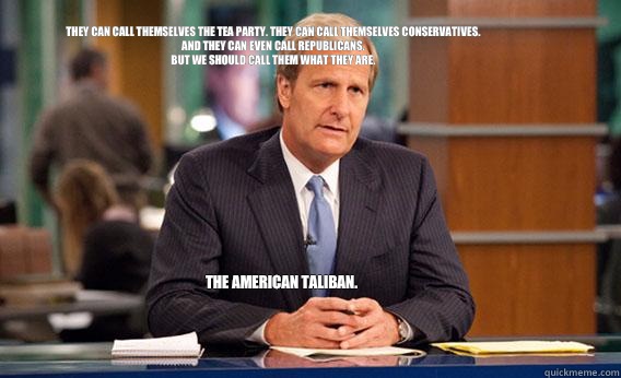 They can call themselves the Tea Party. They can call themselves Conservatives. And they can even call Republicans.
But we should call them what they are.
 The American Taliban. - They can call themselves the Tea Party. They can call themselves Conservatives. And they can even call Republicans.
But we should call them what they are.
 The American Taliban.  Give The Newsroom A Try