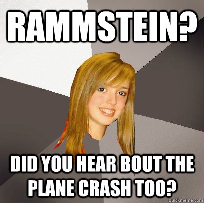 rammstein? did you hear bout the plane crash too?  Musically Oblivious 8th Grader