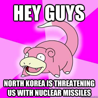 Hey guys North Korea is threatening us with nuclear missiles  Slowpoke