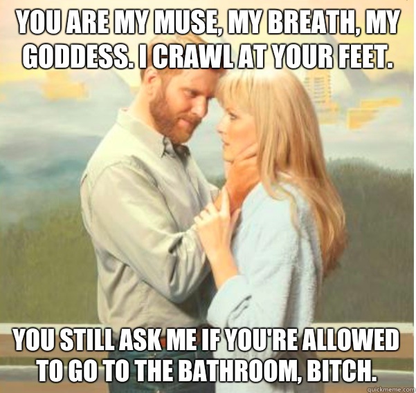 You are my muse, my breath, my goddess. I crawl at your feet.  You still ask me if you're allowed to go to the bathroom, bitch.  