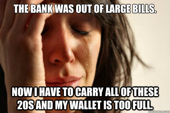 The bank was out of large bills. Now I have to carry all of these 20s and my wallet is too full.  First World Problems