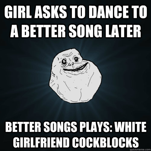 girl asks to dance to a better song later better songs plays: white girlfriend cockblocks  Forever Alone