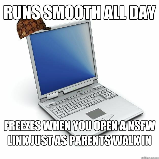 Runs smooth all day Freezes when you open a nsfw link just as parents walk in
 - Runs smooth all day Freezes when you open a nsfw link just as parents walk in
  Scumbag computer