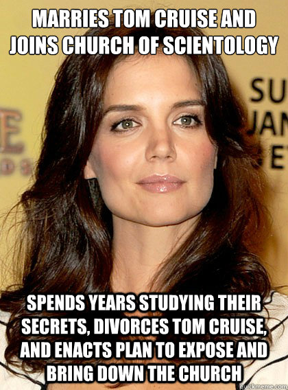 Marries Tom Cruise and joins Church of Scientology Spends years studying their secrets, divorces Tom Cruise, and enacts plan to expose and bring down the church - Marries Tom Cruise and joins Church of Scientology Spends years studying their secrets, divorces Tom Cruise, and enacts plan to expose and bring down the church  Smart Katie Holmes