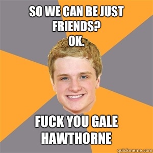 So We can be just friends?
Ok. Fuck you gale hawthorne - So We can be just friends?
Ok. Fuck you gale hawthorne  Peeta Mellark