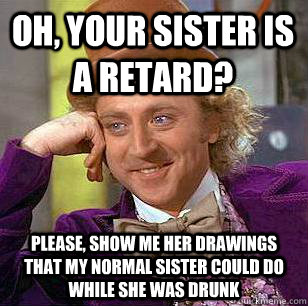 Oh, your sister is a retard? Please, show me her drawings that my normal sister could do while she was drunk  Condescending Wonka