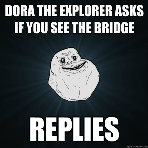Dora the explorer asks if you see the bridge REPLIES  Forever Alone
