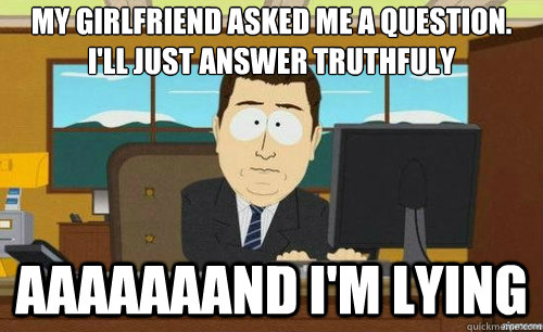 MY GIRLFRIEND ASKED ME A QUESTION. I'LL JUST ANSWER TRUTHFULY AAAAAAAND I'M LYING  anditsgone