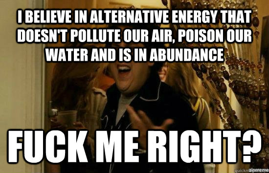I BELIEVE IN ALTERNATIVE ENERGY THAT DOESN'T POLLUTE OUR AIR, POISON OUR WATER AND IS IN ABUNDANCE Fuck me right? - I BELIEVE IN ALTERNATIVE ENERGY THAT DOESN'T POLLUTE OUR AIR, POISON OUR WATER AND IS IN ABUNDANCE Fuck me right?  Jonah Hill - Fuck me right
