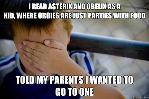 I read asterix and obelix as a
kid, where orgies are just parties with food told my parents i wanted to 
go to one - I read asterix and obelix as a
kid, where orgies are just parties with food told my parents i wanted to 
go to one  childhood regret
